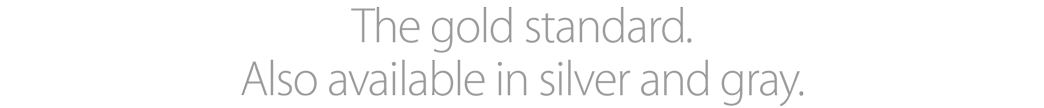 The gold standard. Also available in silver and gray.